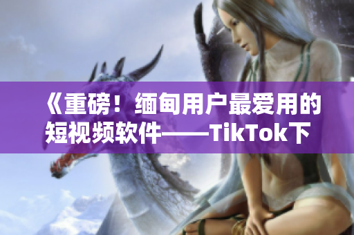 《重磅！緬甸用戶最愛用的短視頻軟件——TikTok下載指南》