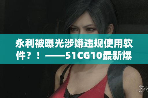 永利被曝光涉嫌違規(guī)使用軟件？！——51CG10最新爆料揭開黑幕