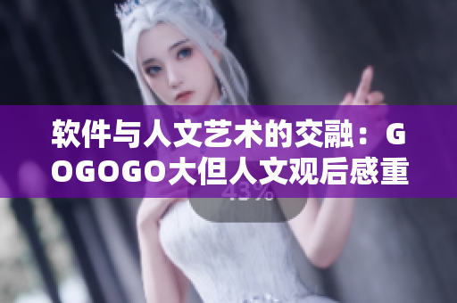 軟件與人文藝術(shù)的交融：GOGOGO大但人文觀后感重新定義