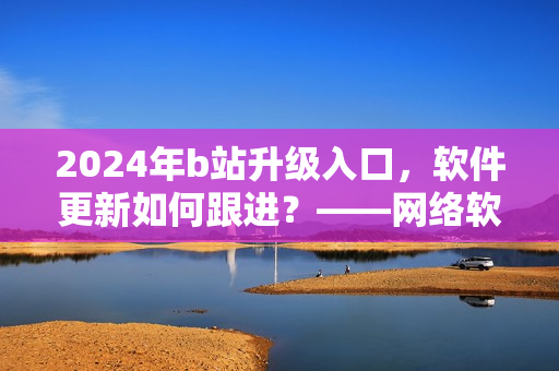 2024年b站升級入口，軟件更新如何跟進？——網(wǎng)絡(luò)軟件編輯解析