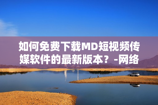 如何免費下載MD短視頻傳媒軟件的最新版本？-網絡軟件編輯精選