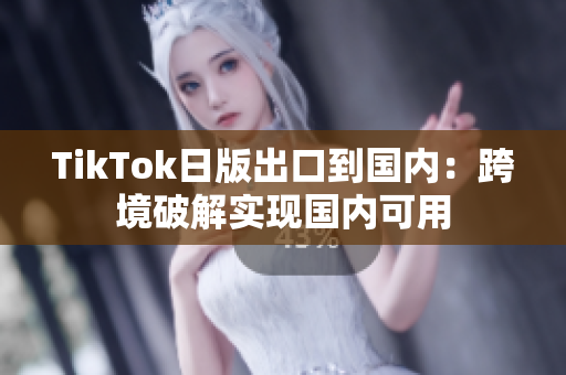 TikTok日版出口到國內(nèi)：跨境破解實(shí)現(xiàn)國內(nèi)可用