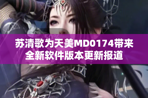 蘇清歌為天美MD0174帶來全新軟件版本更新報道