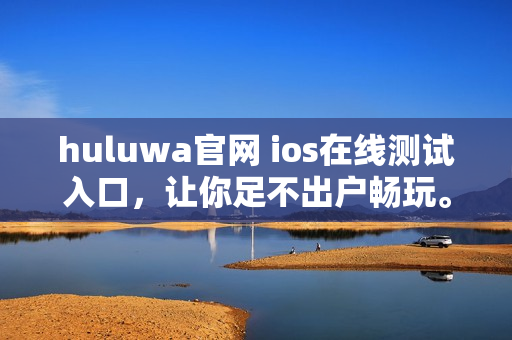 huluwa官網(wǎng) ios在線測(cè)試入口，讓你足不出戶暢玩。