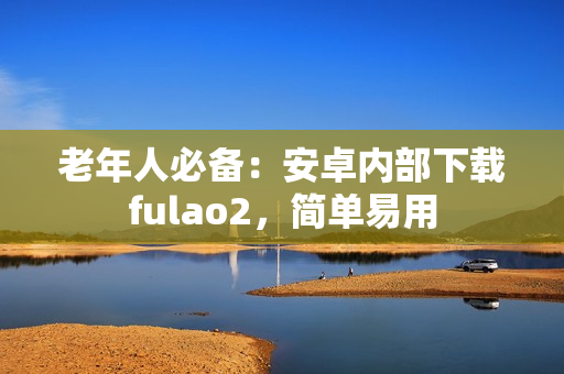 老年人必備：安卓內部下載fulao2，簡單易用