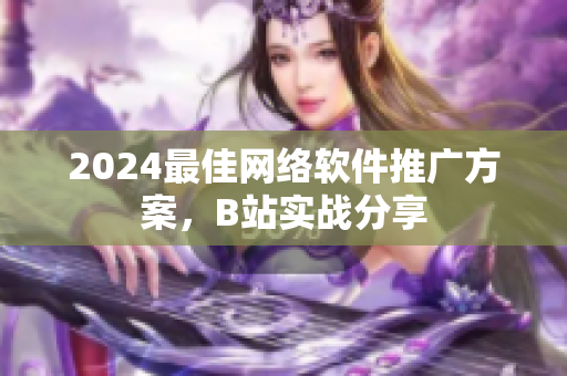 2024最佳網(wǎng)絡軟件推廣方案，B站實戰(zhàn)分享