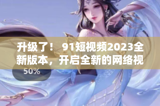 升級了！ 91短視頻2023全新版本，開啟全新的網絡視覺體驗