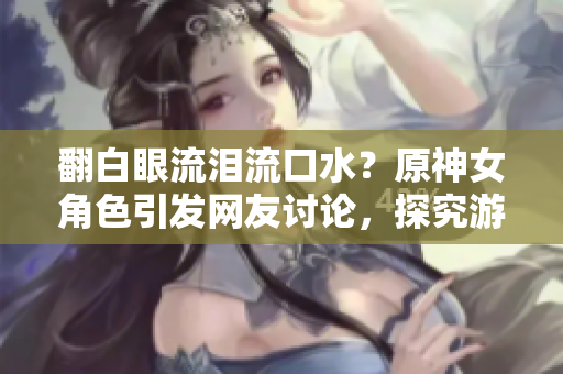 翻白眼流淚流口水？原神女角色引發(fā)網(wǎng)友討論，探究游戲內(nèi)技術(shù)實(shí)現(xiàn)方法