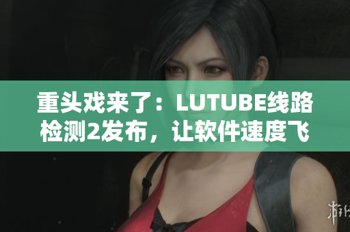 重頭戲來了：LUTUBE線路檢測2發(fā)布，讓軟件速度飛起來！