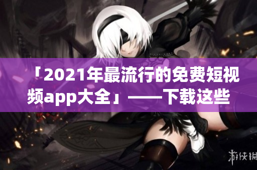 「2021年最流行的免費(fèi)短視頻app大全」——下載這些軟件記錄美好瞬間