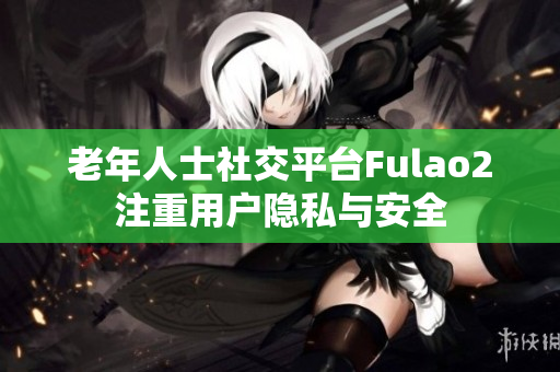 老年人士社交平臺Fulao2注重用戶隱私與安全