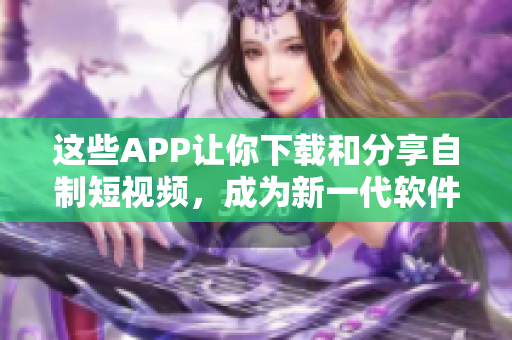 這些APP讓你下載和分享自制短視頻，成為新一代軟件達(dá)人