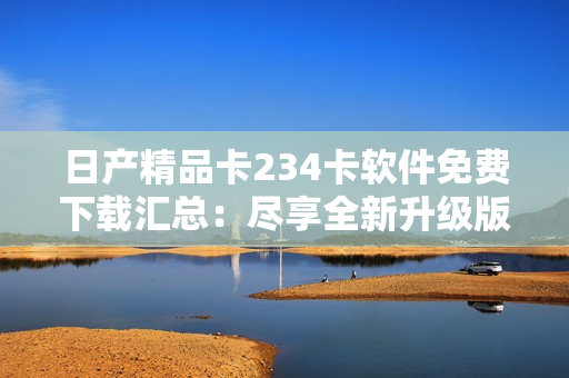 日產(chǎn)精品卡234卡軟件免費(fèi)下載匯總：盡享全新升級(jí)版本！