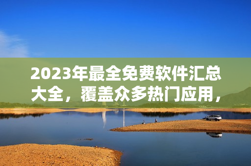 2023年最全免費(fèi)軟件匯總大全，覆蓋眾多熱門(mén)應(yīng)用，詳細(xì)介紹與下載鏈接