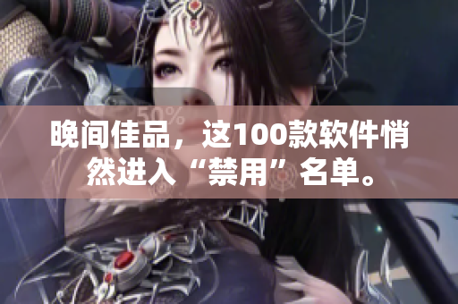 晚間佳品，這100款軟件悄然進(jìn)入“禁用”名單。