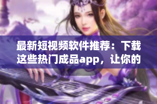 最新短視頻軟件推薦：下載這些熱門成品app，讓你的創(chuàng)作更具吸引力