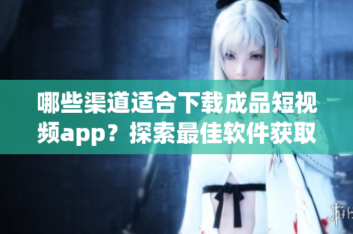 哪些渠道適合下載成品短視頻app？探索最佳軟件獲取途徑