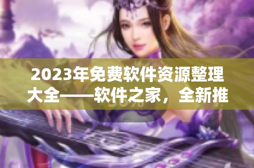 2023年免費軟件資源整理大全——軟件之家，全新推薦