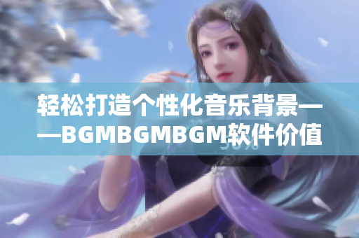 輕松打造個(gè)性化音樂(lè)背景——BGMBGMBGM軟件價(jià)值分析與應(yīng)用指南