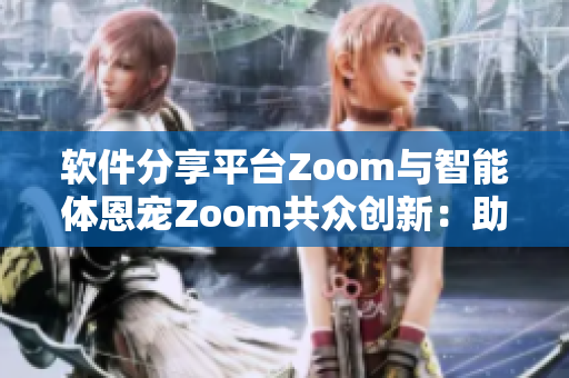 軟件分享平臺Zoom與智能體恩寵Zoom共眾創(chuàng)新：助力技術(shù)進步