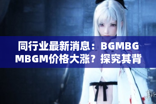 同行業(yè)最新消息：BGMBGMBGM價(jià)格大漲？探究其背后引發(fā)市場(chǎng)震蕩的原因