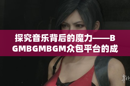 探究音樂背后的魔力——BGMBGMBGM眾包平臺的成功之路