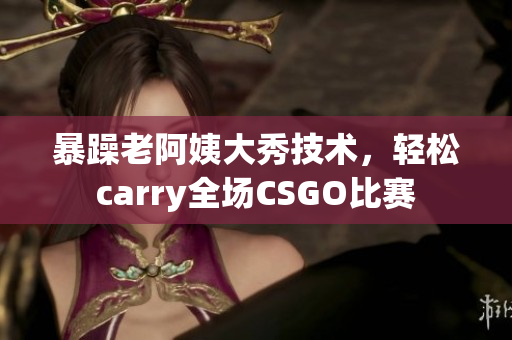 暴躁老阿姨大秀技術(shù)，輕松carry全場(chǎng)CSGO比賽