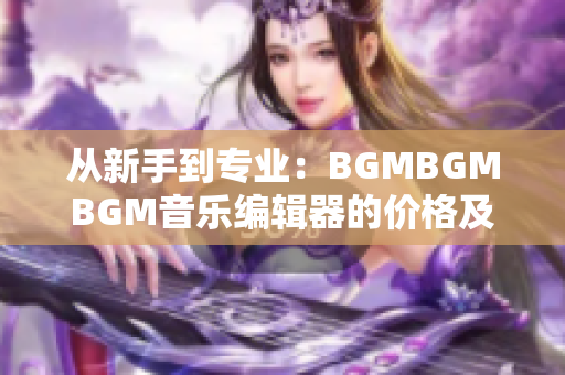 從新手到專業(yè)：BGMBGMBGM音樂編輯器的價格及使用經(jīng)驗分享