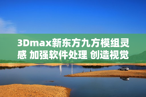 3Dmax新東方九方模組靈感 加強軟件處理 創(chuàng)造視覺盛宴