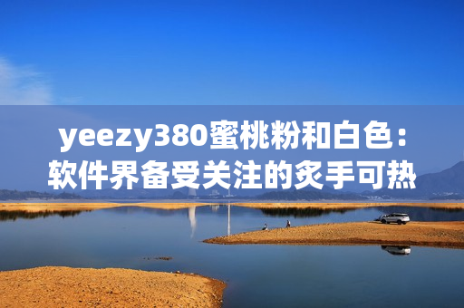 yeezy380蜜桃粉和白色：軟件界備受關注的炙手可熱款！