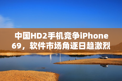 中國HD2手機競爭iPhone69，軟件市場角逐日趨激烈