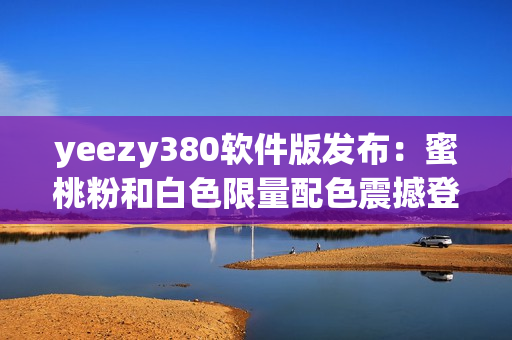 yeezy380軟件版發(fā)布：蜜桃粉和白色限量配色震撼登場(chǎng)