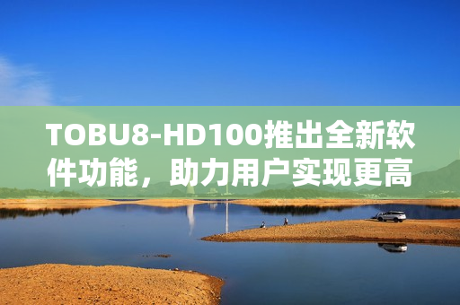 TOBU8-HD100推出全新軟件功能，助力用戶實現(xiàn)更高效工作