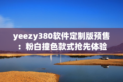 yeezy380軟件定制版預(yù)售：粉白撞色款式搶先體驗(yàn)