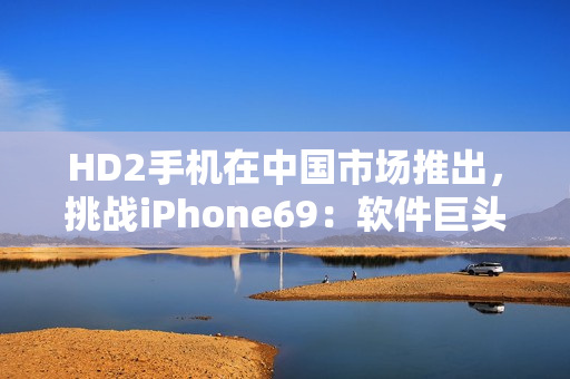 HD2手機(jī)在中國市場推出，挑戰(zhàn)iPhone69：軟件巨頭之爭