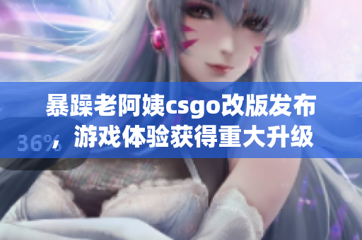 暴躁老阿姨csgo改版發(fā)布，游戲體驗獲得重大升級