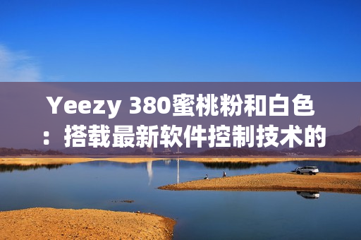 Yeezy 380蜜桃粉和白色：搭載最新軟件控制技術(shù)的潮流鞋款