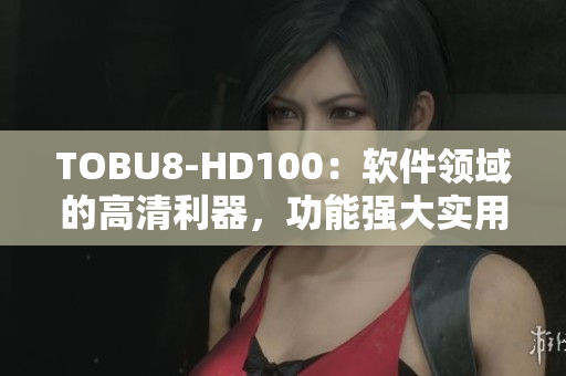 TOBU8-HD100：軟件領域的高清利器，功能強大實用值得信賴