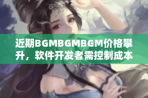 近期BGMBGMBGM價(jià)格攀升，軟件開發(fā)者需控制成本選擇適宜BGM