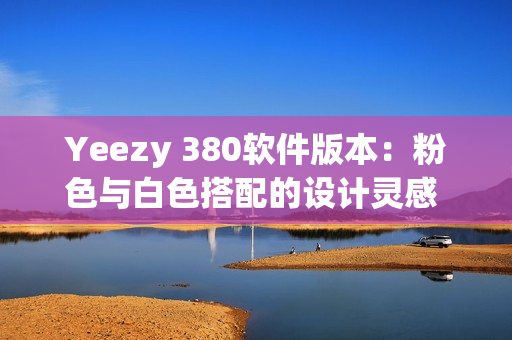 Yeezy 380軟件版本：粉色與白色搭配的設(shè)計(jì)靈感 細(xì)致解讀