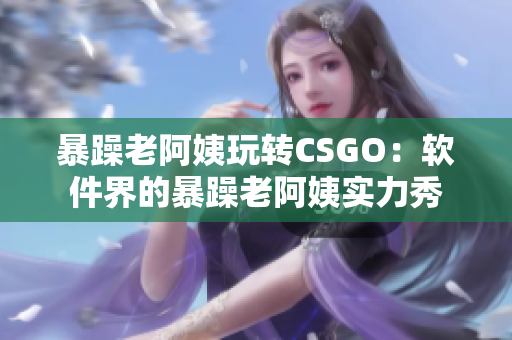 暴躁老阿姨玩轉(zhuǎn)CSGO：軟件界的暴躁老阿姨實(shí)力秀