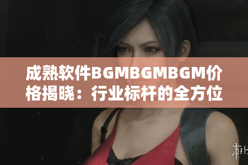 成熟軟件BGMBGMBGM價(jià)格揭曉：行業(yè)標(biāo)桿的全方位解決方案！