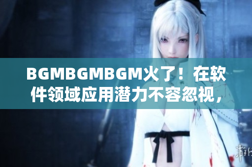 BGMBGMBGM火了！在軟件領(lǐng)域應(yīng)用潛力不容忽視，新價(jià)格馬上公布！