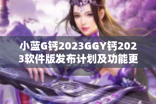 小藍(lán)G鈣2023GGY鈣2023軟件版發(fā)布計(jì)劃及功能更新詳解