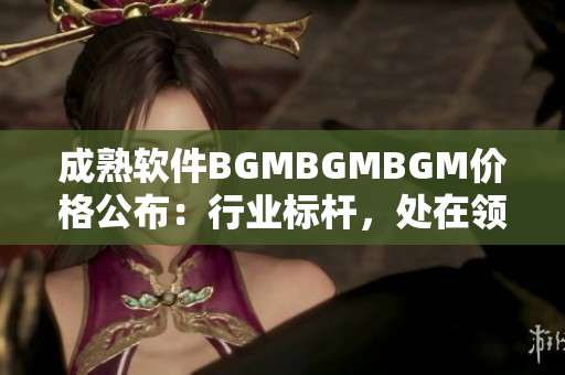 成熟軟件BGMBGMBGM價格公布：行業(yè)標(biāo)桿，處在領(lǐng)先地位