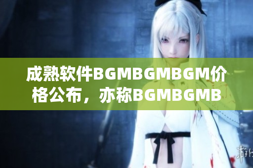 成熟軟件BGMBGMBGM價格公布，亦稱BGMBGMBGM多少錢？