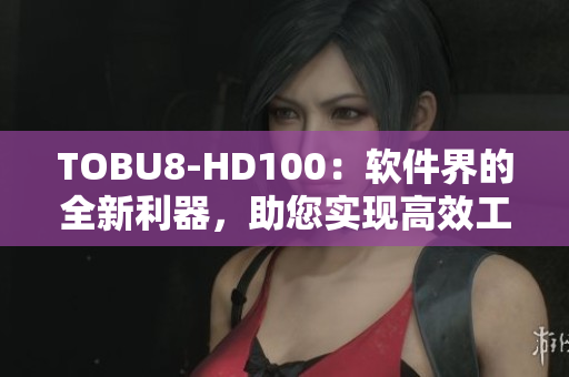 TOBU8-HD100：軟件界的全新利器，助您實(shí)現(xiàn)高效工作及全面提升體驗(yàn)