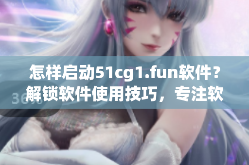 怎樣啟動51cg1.fun軟件？解鎖軟件使用技巧，專注軟件打開方法