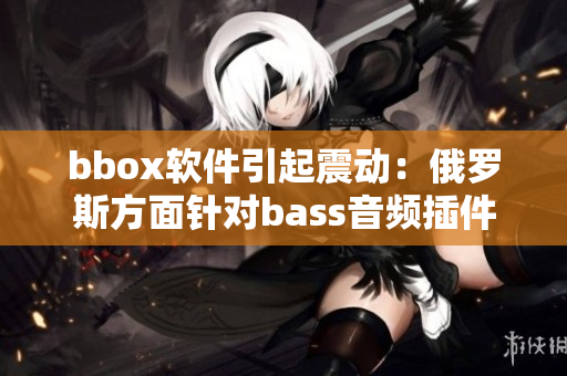 bbox軟件引起震動：俄羅斯方面針對bass音頻插件展開調(diào)查