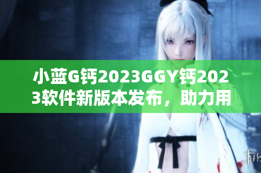 小藍G鈣2023GGY鈣2023軟件新版本發(fā)布，助力用戶體驗升級